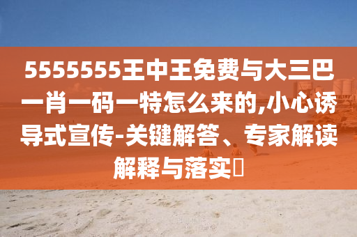 5555555王中王免費(fèi)與大三巴一肖一碼一特怎么來的,小心誘導(dǎo)式宣傳-關(guān)鍵解答、專家解讀解釋與落實(shí)?