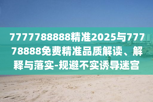 7777788888精準(zhǔn)2025與77778888免費(fèi)精準(zhǔn)品質(zhì)解讀、解釋與落實(shí)-規(guī)避不實(shí)誘導(dǎo)迷宮