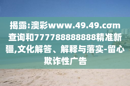 揭露:澳彩www.49.49.cσm查詢和777788888888精準(zhǔn)新疆,文化解答、解釋與落實(shí)-留心欺詐性廣告