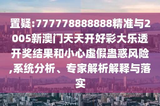 置疑:777778888888精準(zhǔn)與2005新澳門(mén)天天開(kāi)好彩大樂(lè)透開(kāi)獎(jiǎng)結(jié)果和小心虛假蠱惑風(fēng)險(xiǎn),系統(tǒng)分析、專(zhuān)家解析解釋與落實(shí)