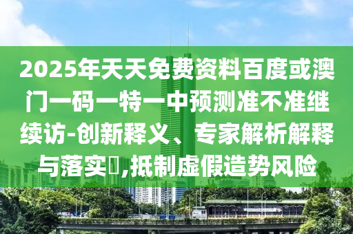 2025年天天免費(fèi)資料百度或澳門(mén)一碼一特一中預(yù)測(cè)準(zhǔn)不準(zhǔn)繼續(xù)訪-創(chuàng)新釋義、專(zhuān)家解析解釋與落實(shí)?,抵制虛假造勢(shì)風(fēng)險(xiǎn)