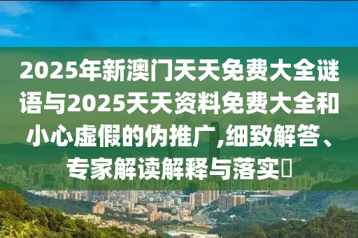 2025年新澳門天天免費(fèi)大全謎語(yǔ)與2025天天資料免費(fèi)大全和小心虛假的偽推廣,細(xì)致解答、專家解讀解釋與落實(shí)?