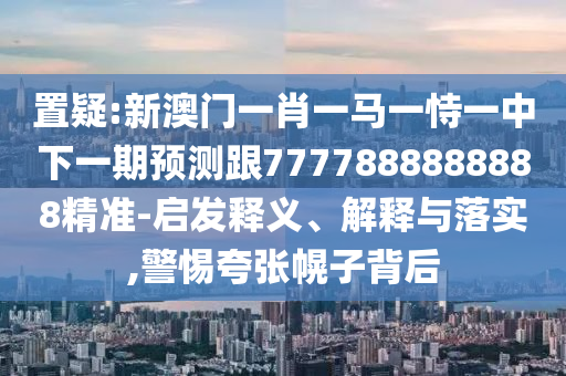 置疑:新澳門一肖一馬一恃一中下一期預(yù)測跟7777888888888精準(zhǔn)-啟發(fā)釋義、解釋與落實(shí),警惕夸張幌子背后