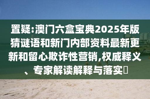 置疑:澳門六盒寶典2025年版猜謎語和新門內(nèi)部資料最新更新和留心欺詐性營銷,權威釋義、專家解讀解釋與落實?