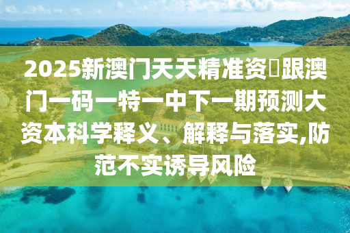2025新澳門天天精準資枓跟澳門一碼一特一中下一期預(yù)測大資本科學釋義、解釋與落實,防范不實誘導風險