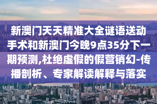 新澳門天天精準大全謎語送動手術(shù)和新澳門今晚9點35分下一期預(yù)測,杜絕虛假的假營銷幻-傳播剖析、專家解讀解釋與落實