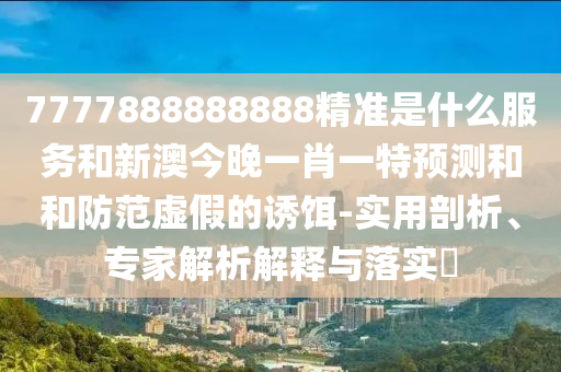 7777888888888精準是什么服務(wù)和新澳今晚一肖一特預(yù)測和和防范虛假的誘餌-實用剖析、專家解析解釋與落實?