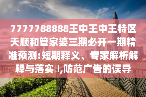7777788888王中王中王特區(qū)天順和管家婆三期必開一期精準(zhǔn)預(yù)測:短期釋義、專家解析解釋與落實?,防范廣告的誤導(dǎo)