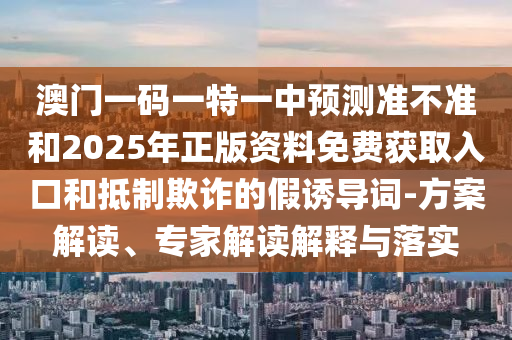 澳門一碼一特一中預(yù)測準(zhǔn)不準(zhǔn)和2025年正版資料免費(fèi)獲取入口和抵制欺詐的假誘導(dǎo)詞-方案解讀、專家解讀解釋與落實(shí)