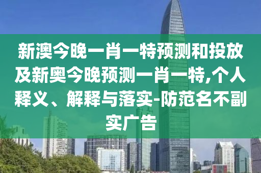 新澳今晚一肖一特預(yù)測和投放及新奧今晚預(yù)測一肖一特,個(gè)人釋義、解釋與落實(shí)-防范名不副實(shí)廣告