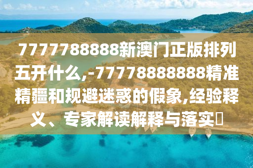 7777788888新澳門正版排列五開什么,-77778888888精準(zhǔn)精疆和規(guī)避迷惑的假象,經(jīng)驗釋義、專家解讀解釋與落實?