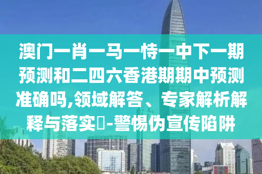 澳門一肖一馬一恃一中下一期預(yù)測和二四六香港期期中預(yù)測準(zhǔn)確嗎,領(lǐng)域解答、專家解析解釋與落實?-警惕偽宣傳陷阱