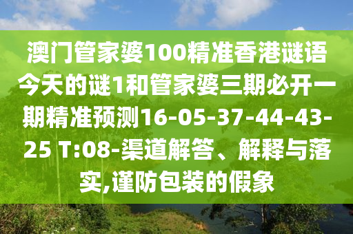 澳門管家婆100精準(zhǔn)香港謎語今天的謎1和管家婆三期必開一期精準(zhǔn)預(yù)測16-05-37-44-43-25 T:08-渠道解答、解釋與落實(shí),謹(jǐn)防包裝的假象
